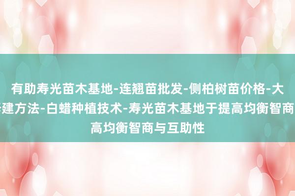 有助寿光苗木基地-连翘苗批发-侧柏树苗价格-大叶女贞修建方法-白蜡种植技术-寿光苗木基地于提高均衡智商与互助性
