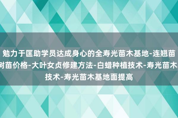 勉力于匡助学员达成身心的全寿光苗木基地-连翘苗批发-侧柏树苗价格-大叶女贞修建方法-白蜡种植技术-寿光苗木基地面提高
